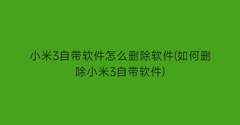 小米3自带软件怎么删除软件(如何删除小米3自带软件)