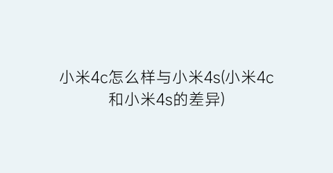 “小米4c怎么样与小米4s(小米4c和小米4s的差异)