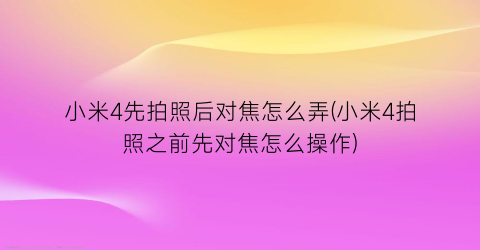 “小米4先拍照后对焦怎么弄(小米4拍照之前先对焦怎么操作)