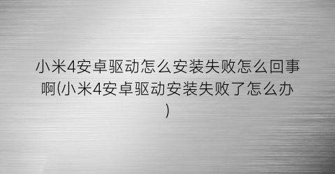 “小米4安卓驱动怎么安装失败怎么回事啊(小米4安卓驱动安装失败了怎么办)