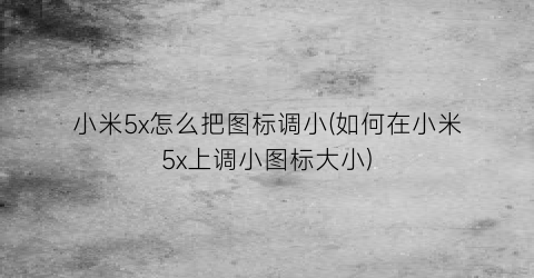 小米5x怎么把图标调小(如何在小米5x上调小图标大小)