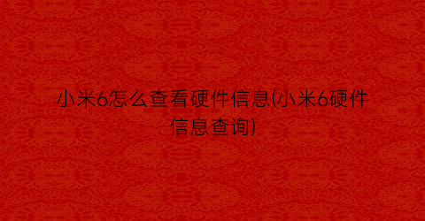 “小米6怎么查看硬件信息(小米6硬件信息查询)