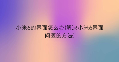 “小米6的界面怎么办(解决小米6界面问题的方法)