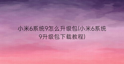 小米6系统9怎么升级包(小米6系统9升级包下载教程)