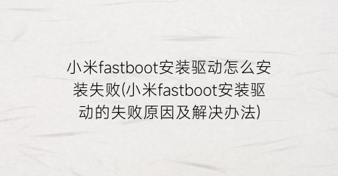 小米fastboot安装驱动怎么安装失败(小米fastboot安装驱动的失败原因及解决办法)