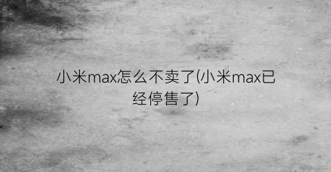 小米max怎么不卖了(小米max已经停售了)