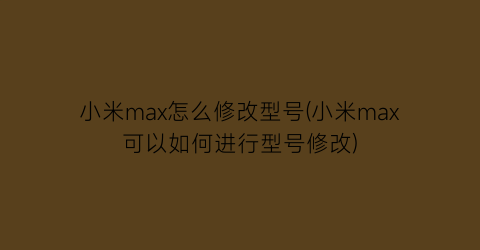 小米max怎么修改型号(小米max可以如何进行型号修改)