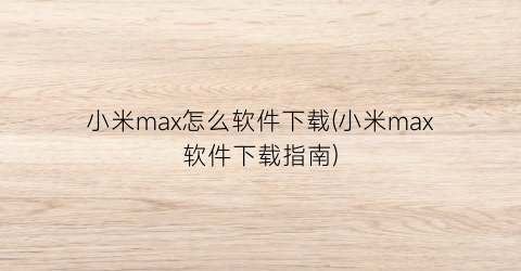 小米max怎么软件下载(小米max软件下载指南)