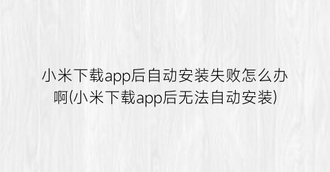 “小米下载app后自动安装失败怎么办啊(小米下载app后无法自动安装)