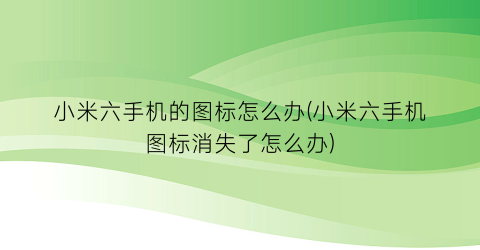 “小米六手机的图标怎么办(小米六手机图标消失了怎么办)