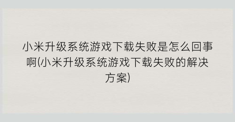 小米升级系统游戏下载失败是怎么回事啊(小米升级系统游戏下载失败的解决方案)