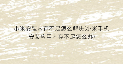 “小米安装内存不足怎么解决(小米手机安装应用内存不足怎么办)