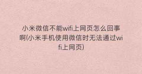 小米微信不能wifi上网页怎么回事啊(小米手机使用微信时无法通过wifi上网页)