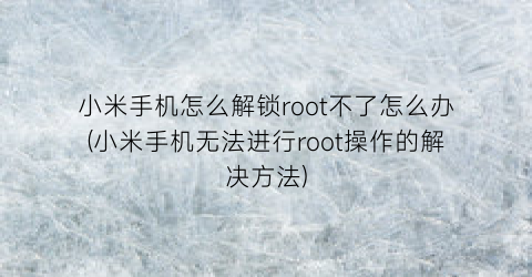 小米手机怎么解锁root不了怎么办(小米手机无法进行root操作的解决方法)