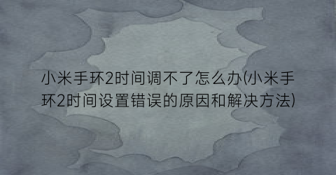 小米手环2时间调不了怎么办(小米手环2时间设置错误的原因和解决方法)