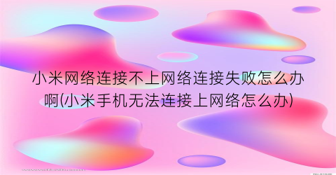 “小米网络连接不上网络连接失败怎么办啊(小米手机无法连接上网络怎么办)