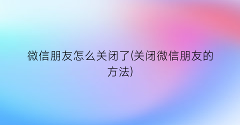 “微信朋友怎么关闭了(关闭微信朋友的方法)