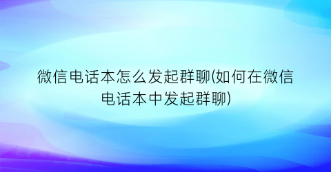 微信电话本怎么发起群聊(如何在微信电话本中发起群聊)