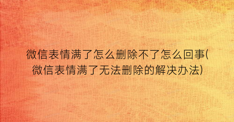 “微信表情满了怎么删除不了怎么回事(微信表情满了无法删除的解决办法)