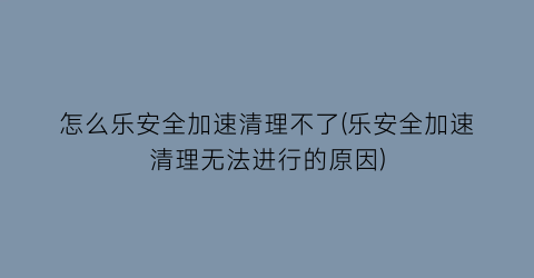 怎么乐安全加速清理不了(乐安全加速清理无法进行的原因)