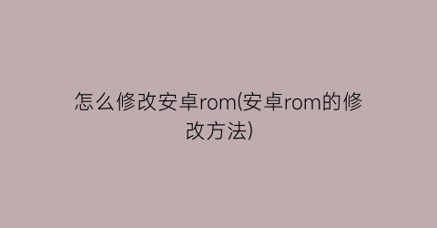 “怎么修改安卓rom(安卓rom的修改方法)