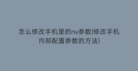 怎么修改手机里的nv参数(修改手机内部配置参数的方法)