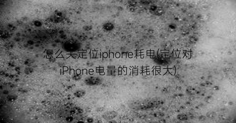 怎么关定位iphone耗电(定位对iPhone电量的消耗很大)