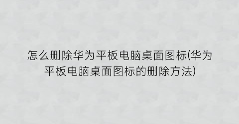 “怎么删除华为平板电脑桌面图标(华为平板电脑桌面图标的删除方法)