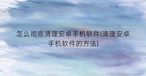 怎么彻底清理安卓手机软件(清理安卓手机软件的方法)