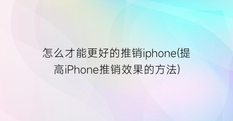 怎么才能更好的推销iphone(提高iPhone推销效果的方法)