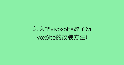 怎么把vivox6lte改了(vivox6lte的改装方法)