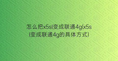 “怎么把x5sl变成联通4g(x5sl变成联通4g的具体方式)