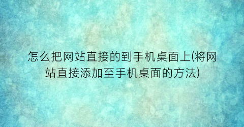 怎么把网站直接的到手机桌面上(将网站直接添加至手机桌面的方法)