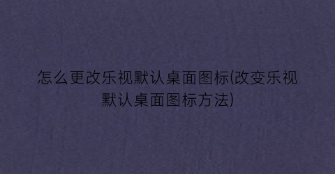 怎么更改乐视默认桌面图标(改变乐视默认桌面图标方法)