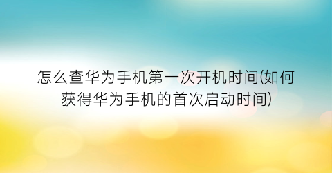 “怎么查华为手机第一次开机时间(如何获得华为手机的首次启动时间)