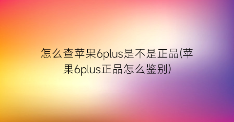 “怎么查苹果6plus是不是正品(苹果6plus正品怎么鉴别)