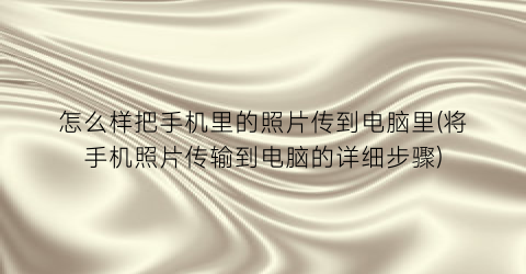 “怎么样把手机里的照片传到电脑里(将手机照片传输到电脑的详细步骤)