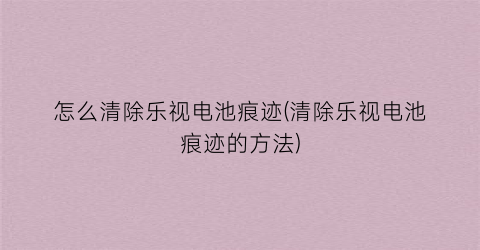 “怎么清除乐视电池痕迹(清除乐视电池痕迹的方法)