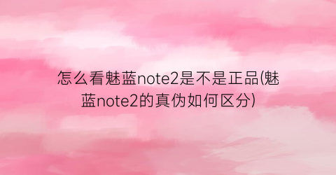 怎么看魅蓝note2是不是正品(魅蓝note2的真伪如何区分)