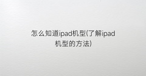 “怎么知道ipad机型(了解ipad机型的方法)