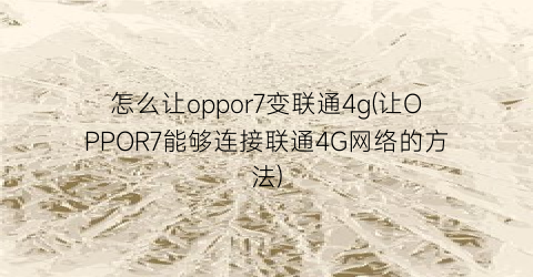 “怎么让oppor7变联通4g(让OPPOR7能够连接联通4G网络的方法)