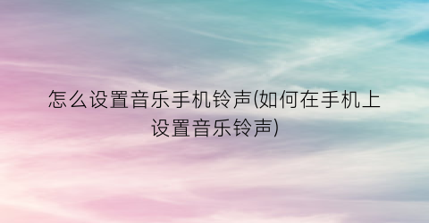 怎么设置音乐手机铃声(如何在手机上设置音乐铃声)