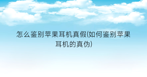 怎么鉴别苹果耳机真假(如何鉴别苹果耳机的真伪)