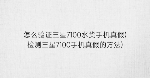 怎么验证三星7100水货手机真假(检测三星7100手机真假的方法)