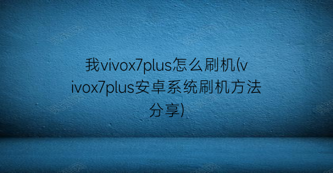 我vivox7plus怎么刷机(vivox7plus安卓系统刷机方法分享)