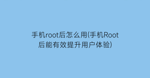 手机root后怎么用(手机Root后能有效提升用户体验)