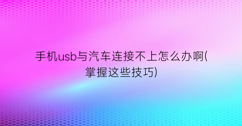 手机usb与汽车连接不上怎么办啊(掌握这些技巧)