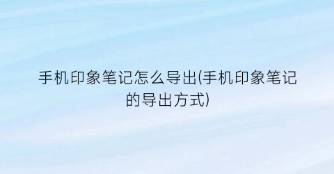 “手机印象笔记怎么导出(手机印象笔记的导出方式)