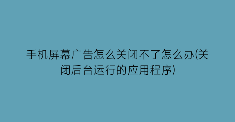 手机屏幕广告怎么关闭不了怎么办(关闭后台运行的应用程序)