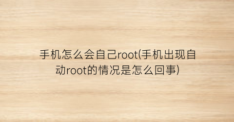 手机怎么会自己root(手机出现自动root的情况是怎么回事)